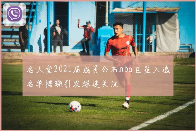 名人堂2021届成员公布nba巨星入选名单揭晓引发球迷关注