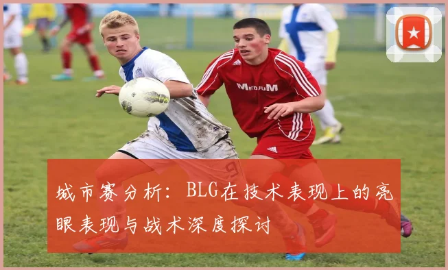 城市赛分析：BLG在技术表现上的亮眼表现与战术深度探讨