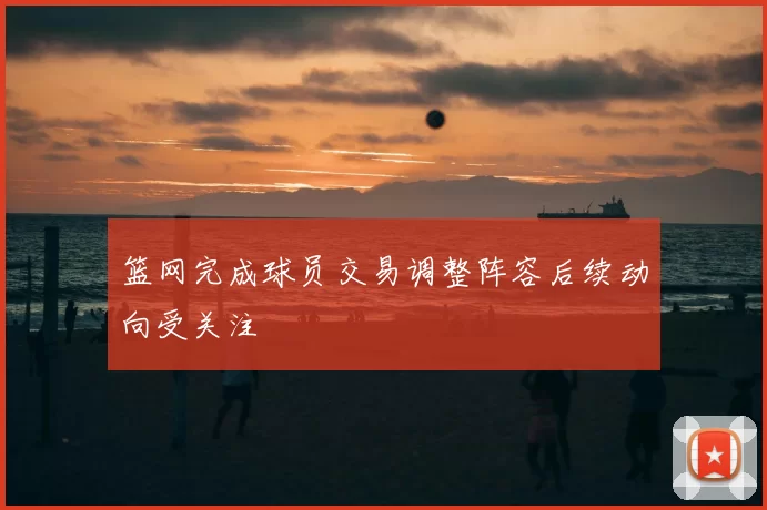 篮网完成球员交易调整阵容后续动向受关注