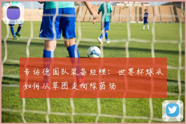 专访德国队装备经理:世界杯球衣如何从草图走向绿茵场