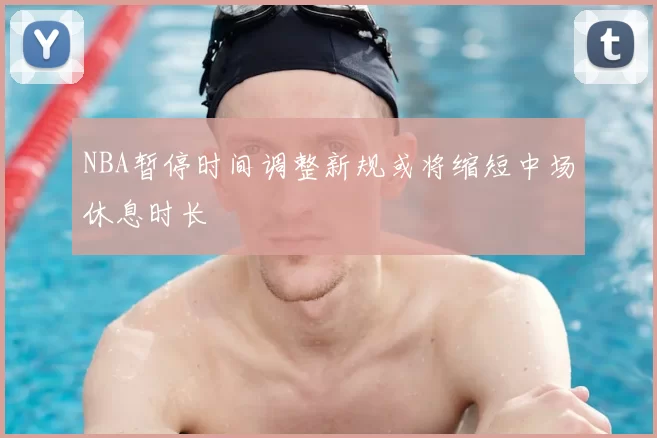NBA暂停时间调整新规或将缩短中场休息时长