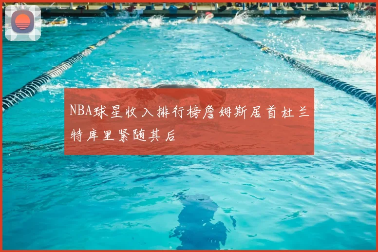 NBA球星收入排行榜詹姆斯居首杜兰特库里紧随其后
