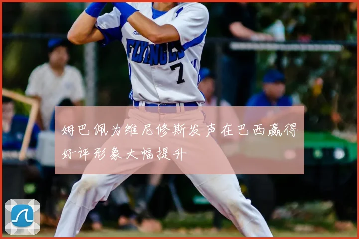 姆巴佩为维尼修斯发声在巴西赢得好评形象大幅提升