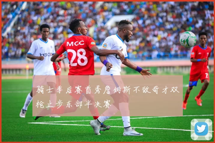 骑士季后赛首秀詹姆斯不敌奇才双枪止步东部半决赛