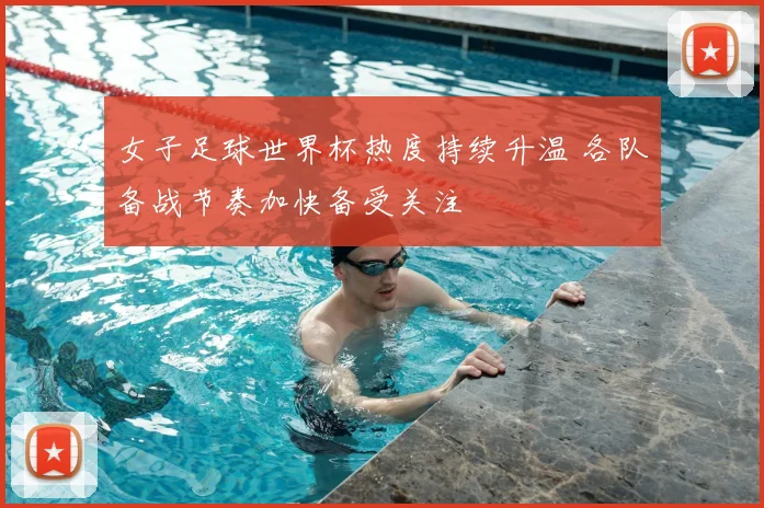女子足球世界杯热度持续升温 各队备战节奏加快备受关注