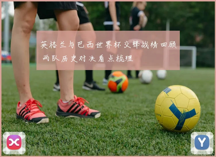 英格兰与巴西世界杯交锋战绩回顾 两队历史对决看点梳理