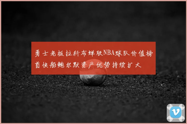 勇士老板拉科布蝉联NBA球队价值榜首快船鲍尔默资产优势持续扩大