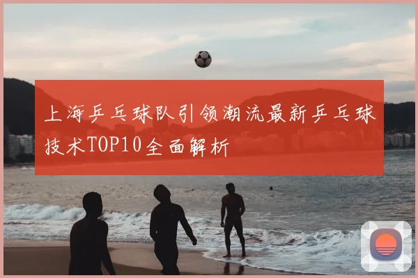 上海乒乓球队引领潮流最新乒乓球技术TOP10全面解析