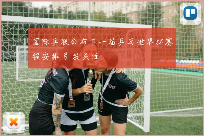 国际乒联公布下一届乒乓世界杯赛程安排 引发关注